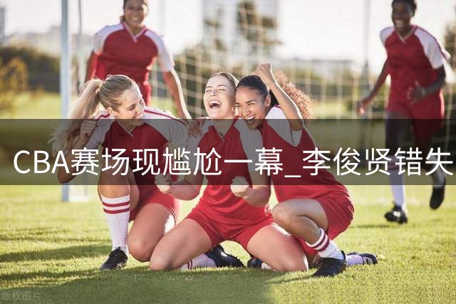CBA赛场现尴尬一幕 李俊贤错失空篮机会